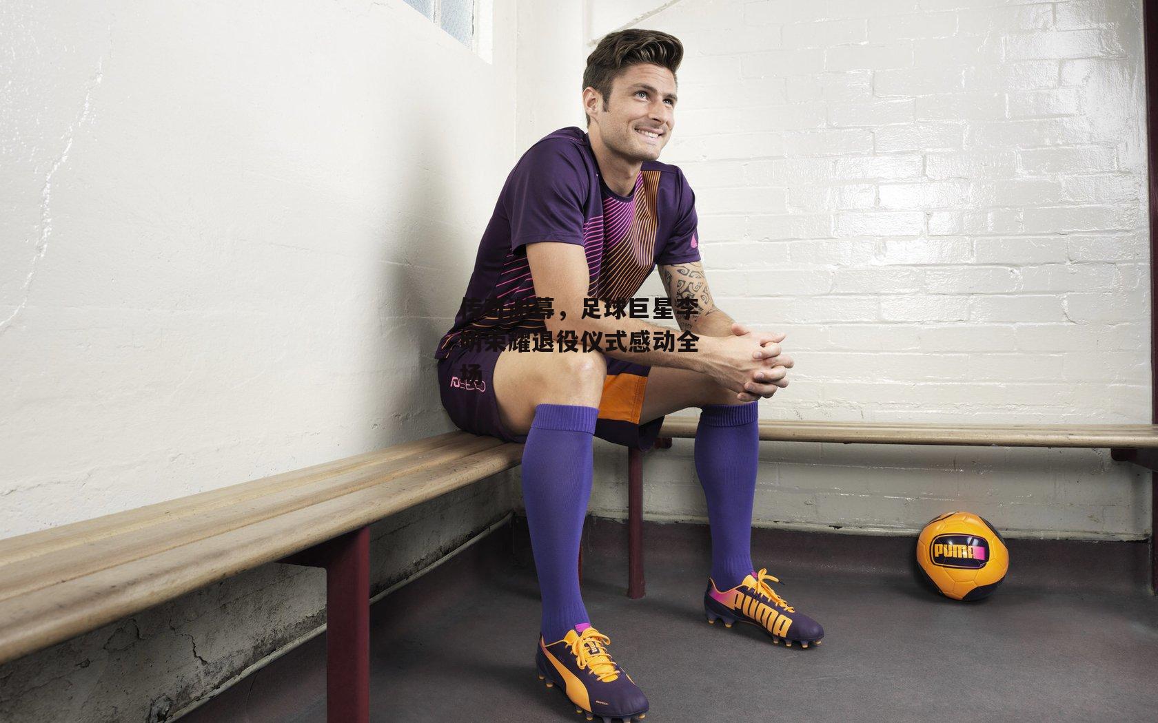 传奇谢幕,足球巨星李明荣耀退役仪式感动全场