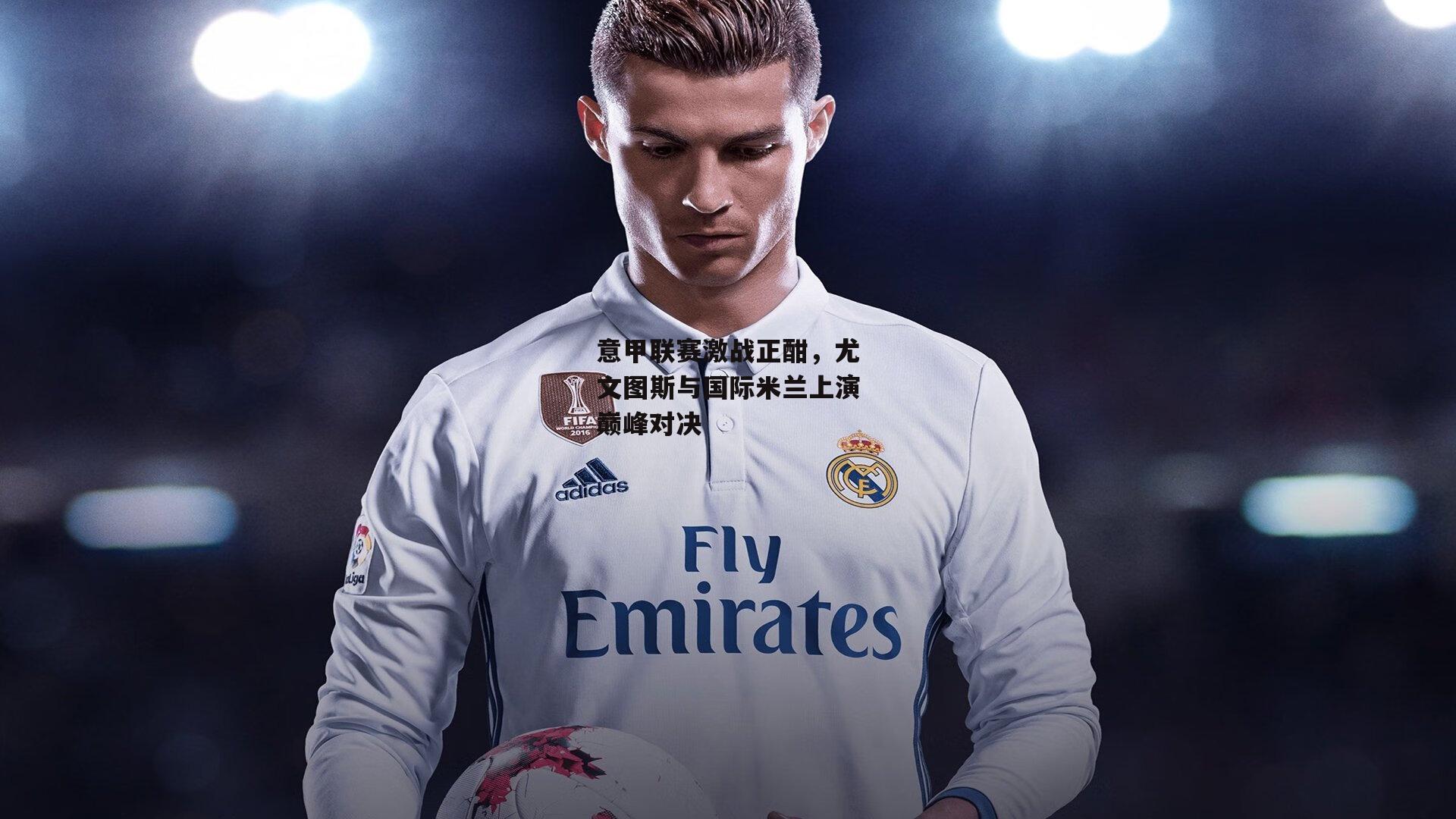 意甲联赛激战正酣,尤文图斯与国际米兰上演巅峰对决