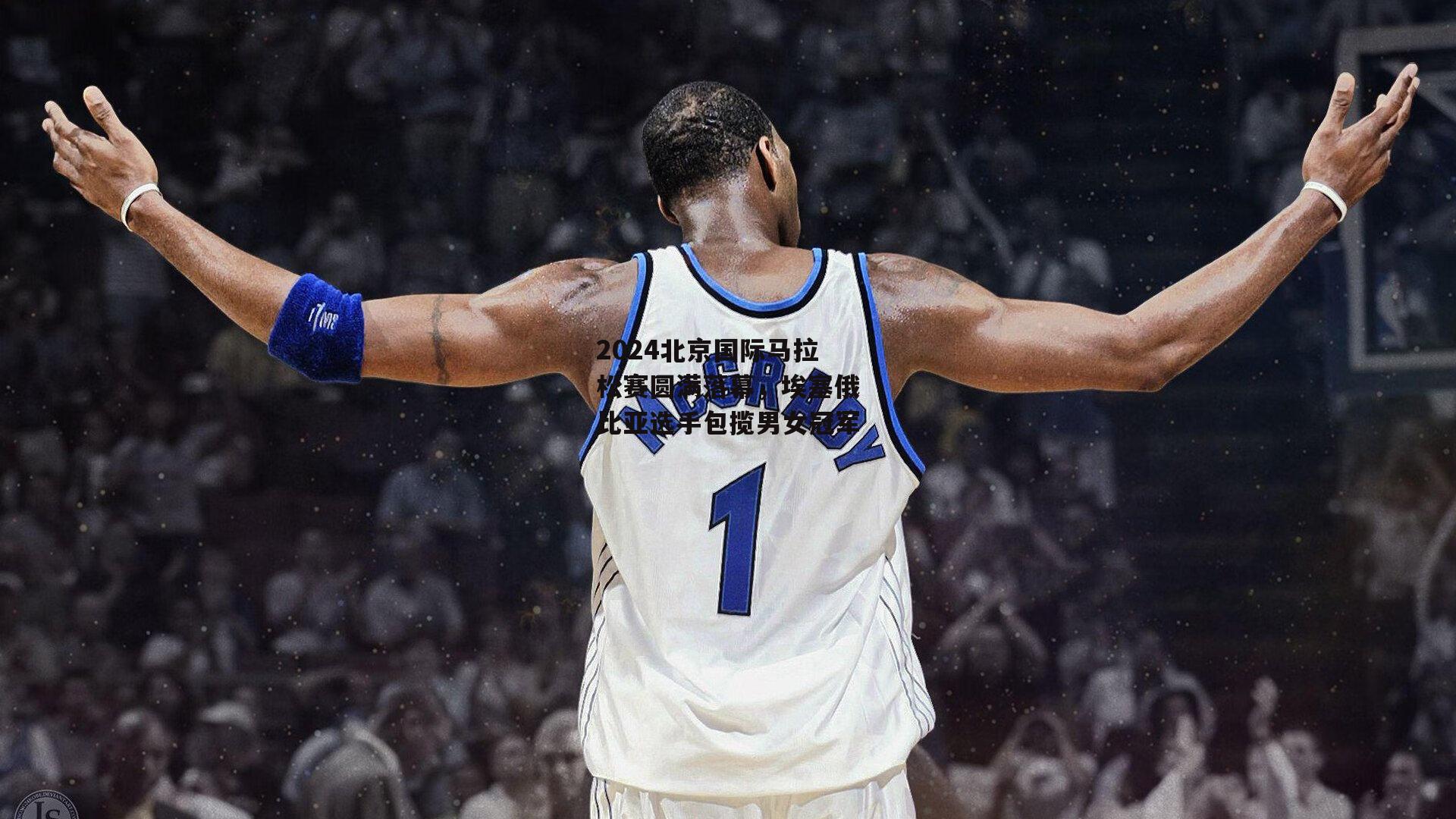 2024北京国际马拉松赛圆满落幕,埃塞俄比亚选手包揽男女冠军